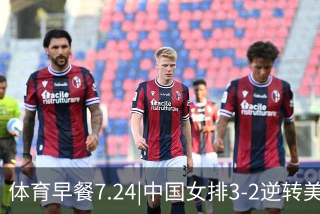 体育早餐7.24|中国女排3-2逆转美国 广东男篮总经理朱芳雨离任