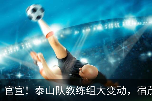 官宣！泰山队教练组大变动，宿茂臻、韩鹏下课，又一土帅上任
